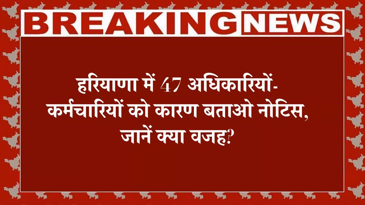 हरियाणा में 47 अधिकारियों-कर्मचारियों को कारण बताओ नोटिस, जानें क्या वजह?