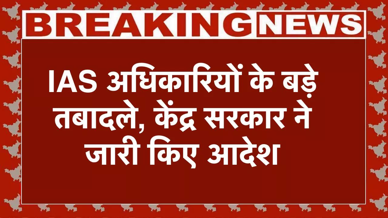 IAS Transfer 2025 , IAS अधिकारियों के बड़े तबादले, केंद्र सरकार ने जारी किए आदेश