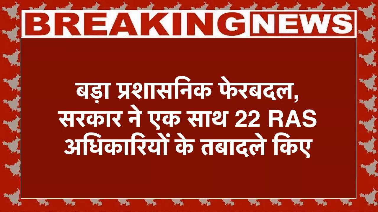 Transfer 2025, बड़ा प्रशासनिक फेरबदल, सरकार ने एक साथ 22 RAS अधिकारियों के तबादले किए