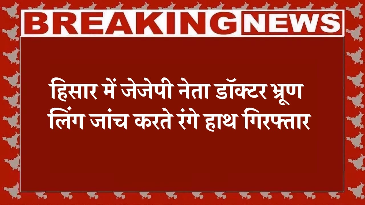 हिसार में जेजेपी नेता डॉक्टर भ्रूण लिंग जांच करते रंगे हाथ गिरफ्तार