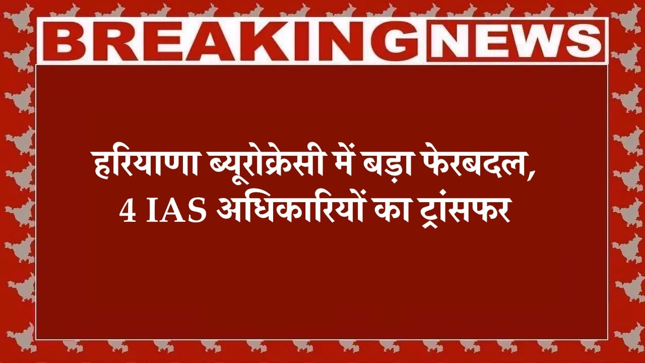 हरियाणा ब्यूरोक्रेसी में बड़ा फेरबदल, 4 IAS अधिकारियों का ट्रांसफर