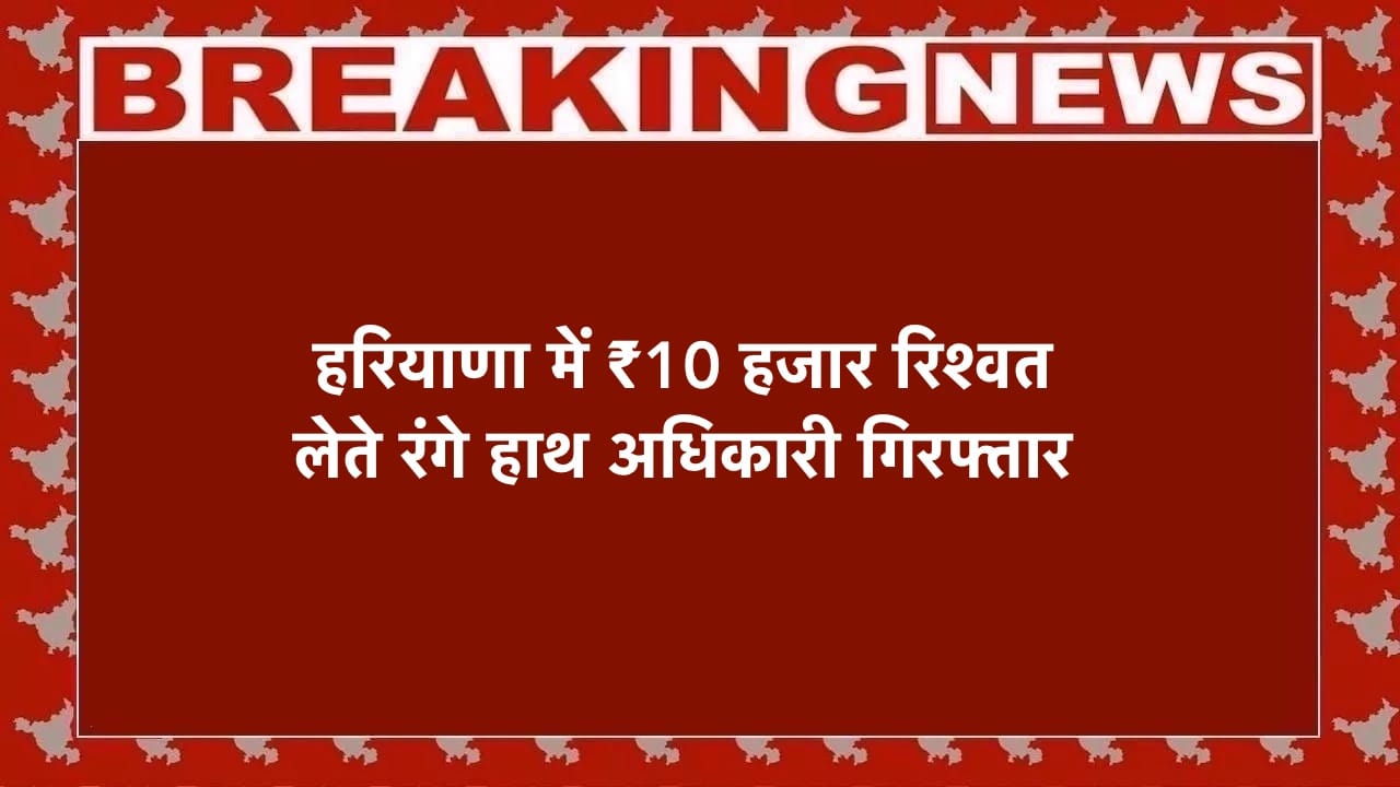हरियाणा ₹10 हजार रिश्वत लेते रंगे हाथ अधिकारी गिरफ्तार