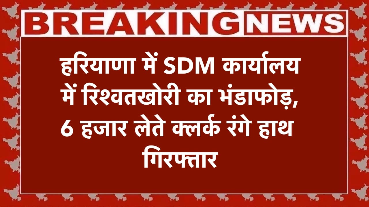 हरियाणा में SDM कार्यालय में रिश्वतखोरी का भंडाफोड़, 6 हजार लेते क्लर्क रंगे हाथ गिरफ्तार